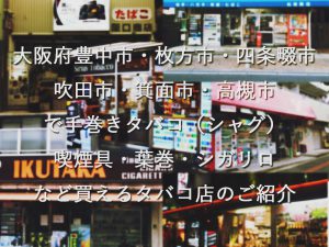 大阪府豊中市・枚方市・四条畷市 吹田市・箕面市・高槻市 で手巻きタバコ（シャグ） 喫煙具・葉巻・シガリロ など買えるタバコ店のご紹介